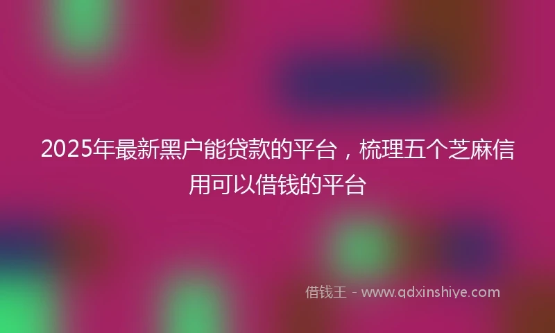 2025年最新黑户能贷款的平台，梳理五个芝麻信用可以借钱的平台