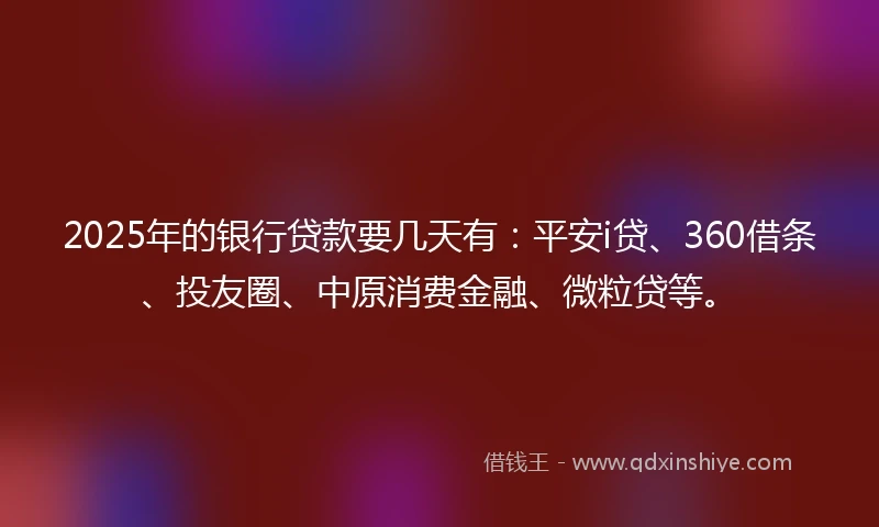 2025年的银行贷款要几天有：平安i贷、360借条、投友圈、中原消费金融、微粒贷等。