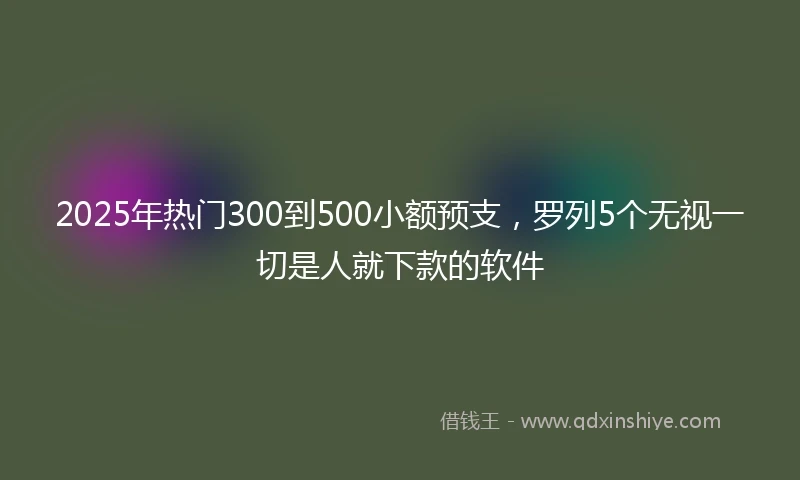 2025年热门300到500小额预支，罗列5个无视一切是人就下款的软件