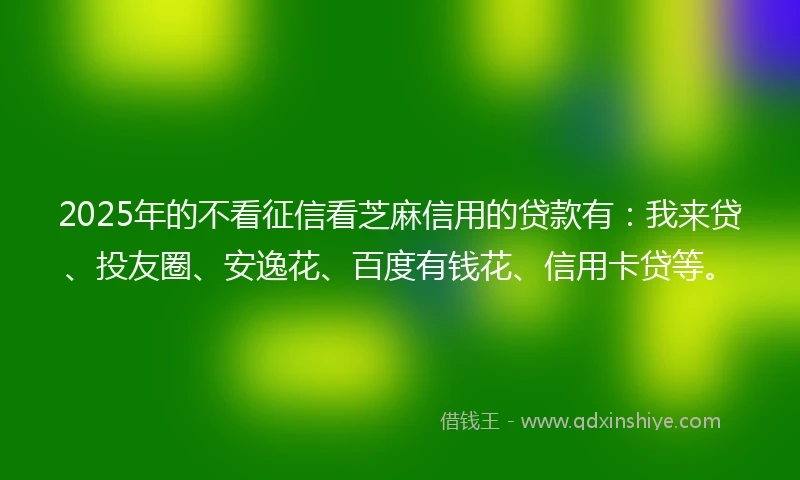 2025年的不看征信看芝麻信用的贷款有：我来贷、投友圈、安逸花、百度有钱花、信用卡贷等。