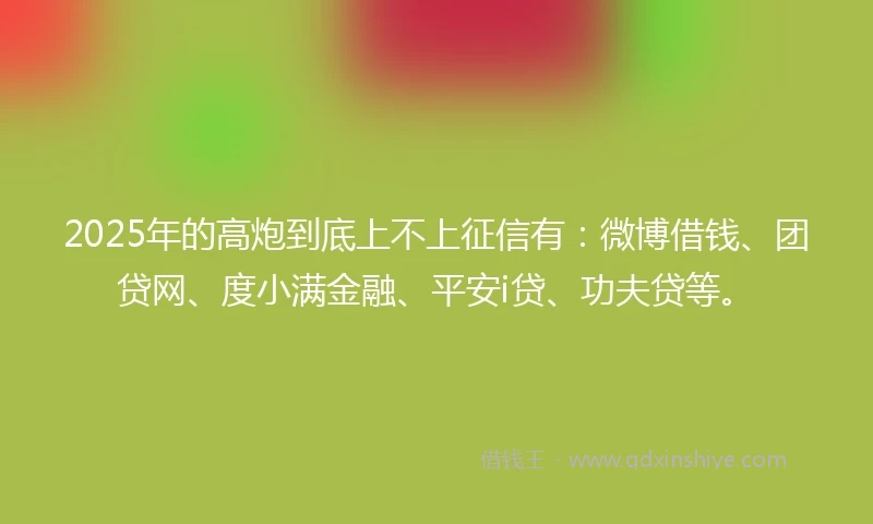 2025年的高炮到底上不上征信有：微博借钱、团贷网、度小满金融、平安i贷、功夫贷等。