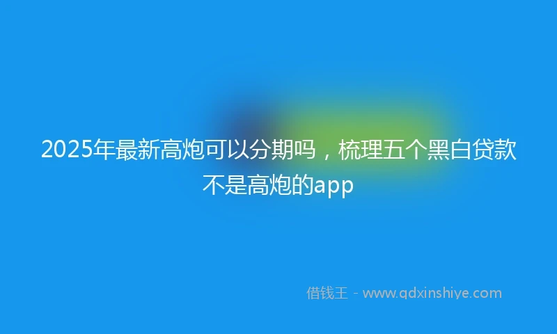 2025年最新高炮可以分期吗，梳理五个黑白贷款不是高炮的app