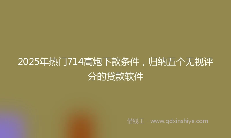 2025年热门714高炮下款条件,归纳五个无视评分的贷款软件