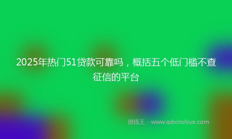 2025年热门51贷款可靠吗，概括五个低门槛不查征信的平台