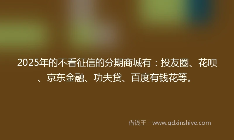2025年的不看征信的分期商城有:投友圈、花呗、京东金融、功夫贷、百度有钱花等。