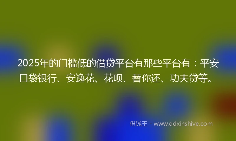 2025年的门槛低的借贷平台有那些平台有：平安口袋银行、安逸花、花呗、替你还、功夫贷等。