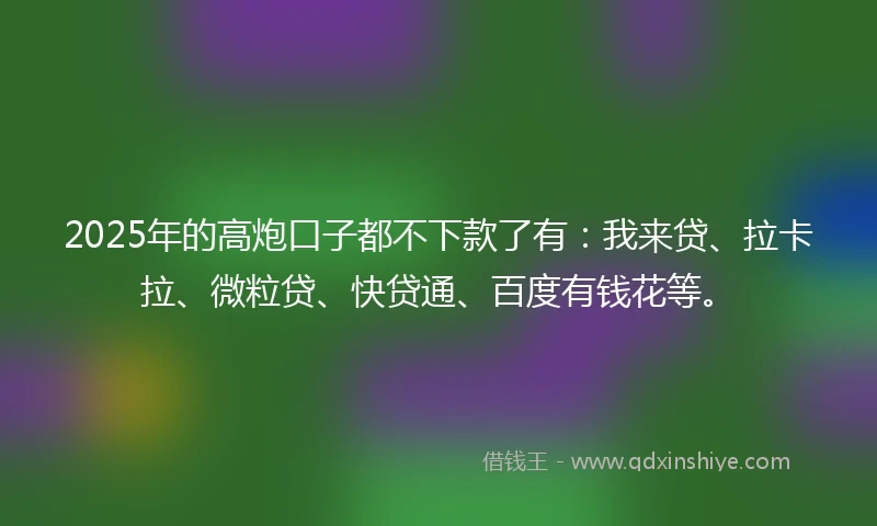 2025年的高炮口子都不下款了有：我来贷、拉卡拉、微粒贷、快贷通、百度有钱花等。