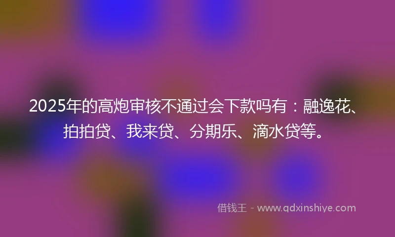 2025年的高炮审核不通过会下款吗有：融逸花、拍拍贷、我来贷、分期乐、滴水贷等。
