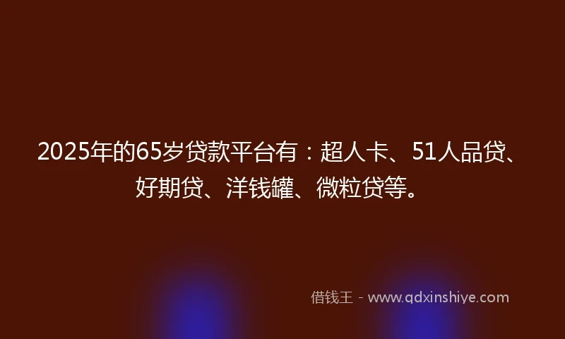 2025年的65岁贷款平台有：超人卡、51人品贷、好期贷、洋钱罐、微粒贷等。