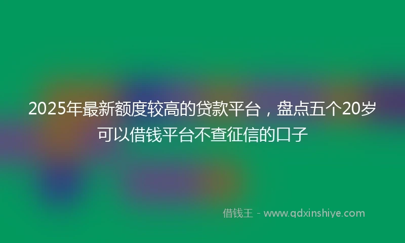 2025年最新额度较高的贷款平台，盘点五个20岁可以借钱平台不查征信的口子