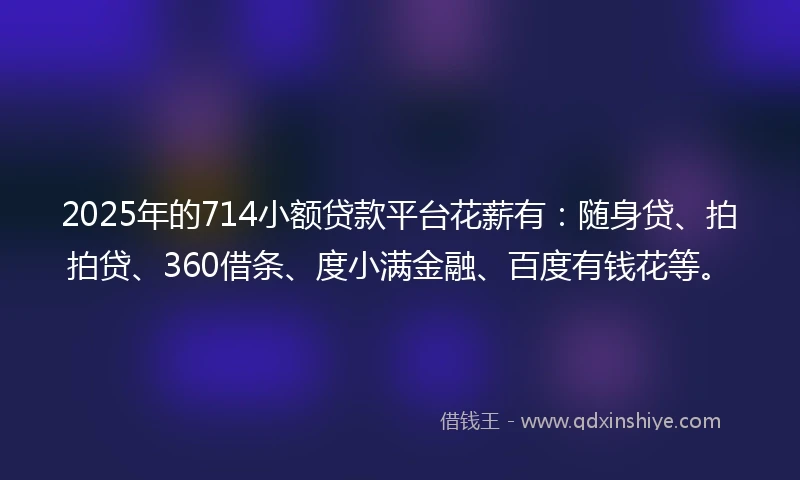 2025年的714小额贷款平台花薪有：随身贷、拍拍贷、360借条、度小满金融、百度有钱花等。