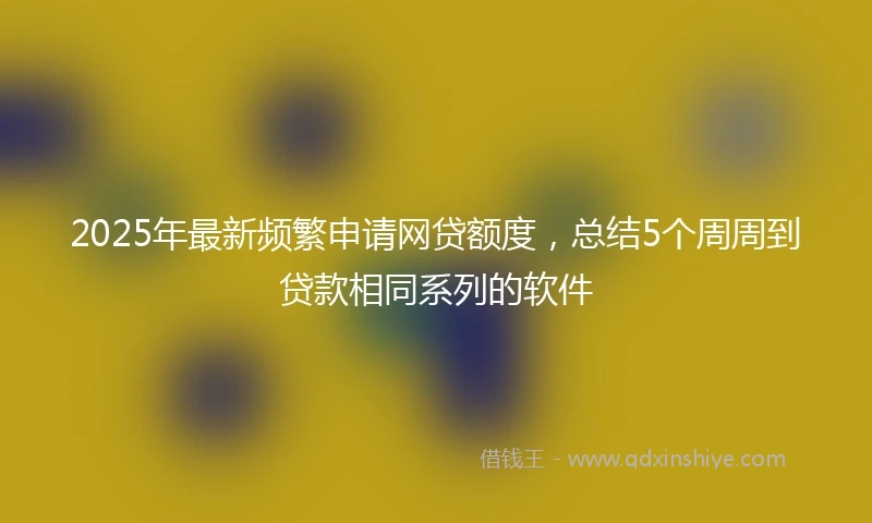 2025年最新频繁申请网贷额度，总结5个周周到贷款相同系列的软件