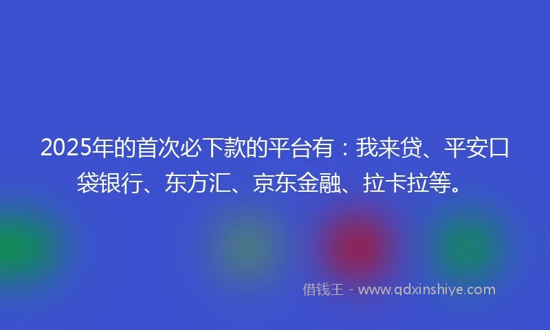 2025年的首次必下款的平台有：我来贷、平安口袋银行、东方汇、京东金融、拉卡拉等。