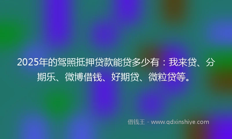 2025年的驾照抵押贷款能贷多少有:我来贷、分期乐、微博借钱、好期贷、微粒贷等。
