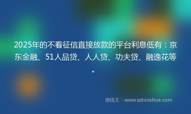 2025年的不看征信直接放款的平台利息低有:京东金融、51人品贷、人人贷、功夫贷、融逸花等。