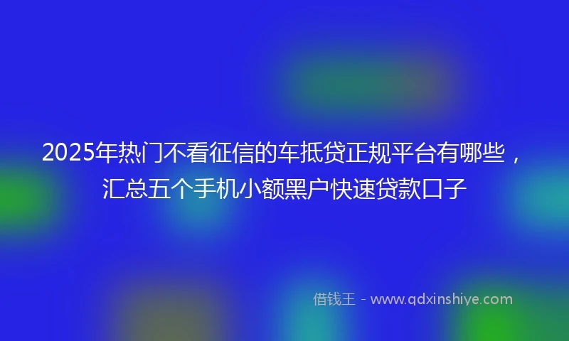 2025年热门不看征信的车抵贷正规平台有哪些，汇总五个手机小额黑户快速贷款口子
