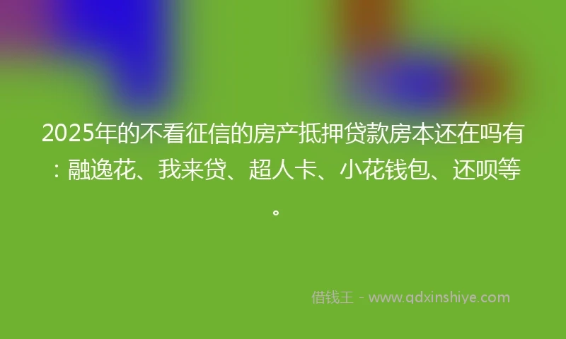 2025年的不看征信的房产抵押贷款房本还在吗有：融逸花、我来贷、超人卡、小花钱包、还呗等。