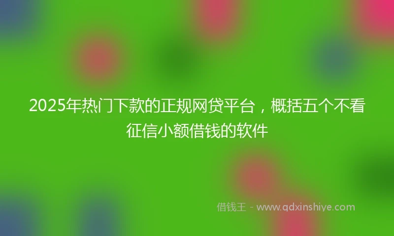 2025年热门下款的正规网贷平台，概括五个不看征信小额借钱的软件