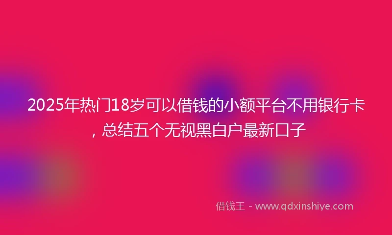 2025年热门18岁可以借钱的小额平台不用银行卡，总结五个无视黑白户最新口子