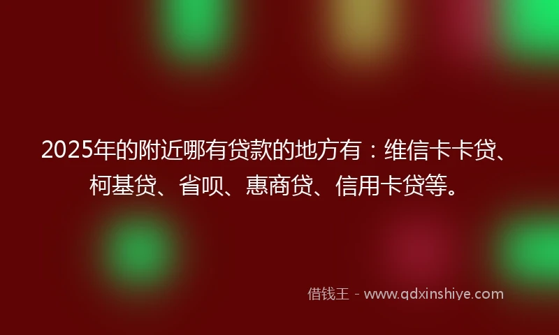2025年的附近哪有贷款的地方有：维信卡卡贷、柯基贷、省呗、惠商贷、信用卡贷等。