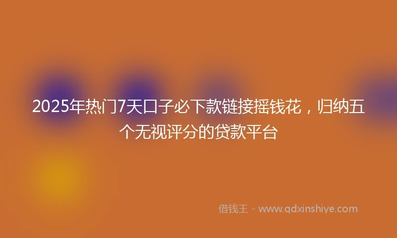 2025年热门7天口子必下款链接摇钱花，归纳五个无视评分的贷款平台