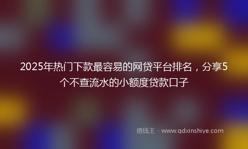 2025年热门下款最容易的网贷平台排名，分享5个不查流水的小额度贷款口子