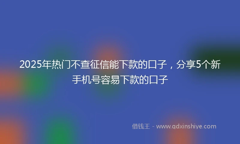2025年热门不查征信能下款的口子，分享5个新手机号容易下款的口子