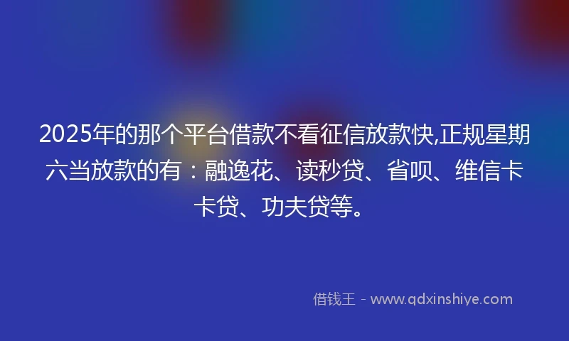2025年的那个平台借款不看征信放款快,正规星期六当放款的有：融逸花、读秒贷、省呗、维信卡卡贷、功夫贷等。
