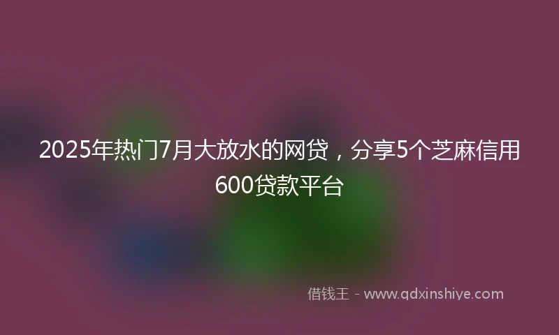 2025年热门7月大放水的网贷，分享5个芝麻信用600贷款平台