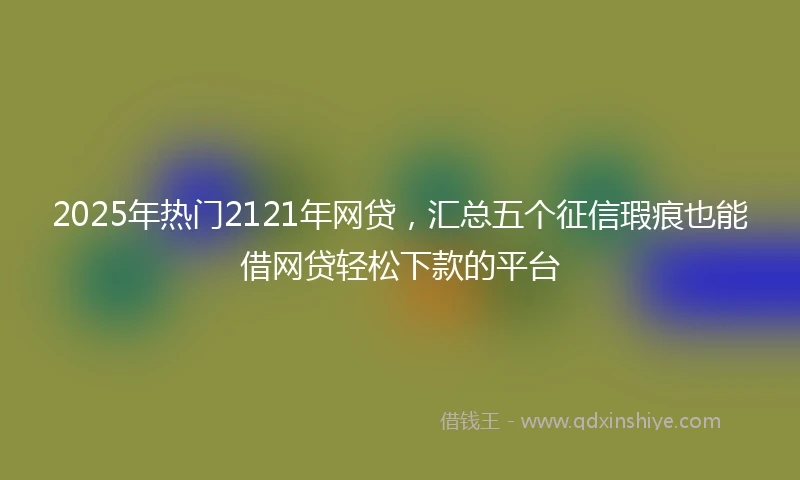 2025年热门2121年网贷，汇总五个征信瑕疵也能借网贷轻松下款的平台