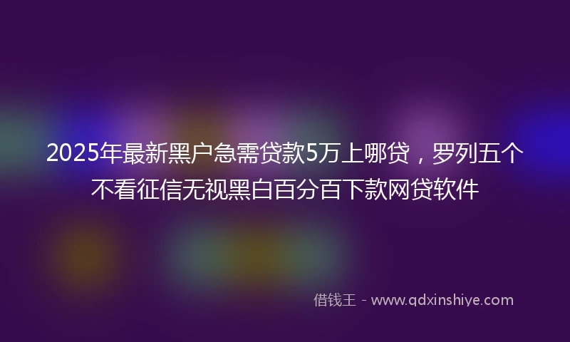 2025年最新黑户急需贷款5万上哪贷，罗列五个不看征信无视黑白百分百下款网贷软件