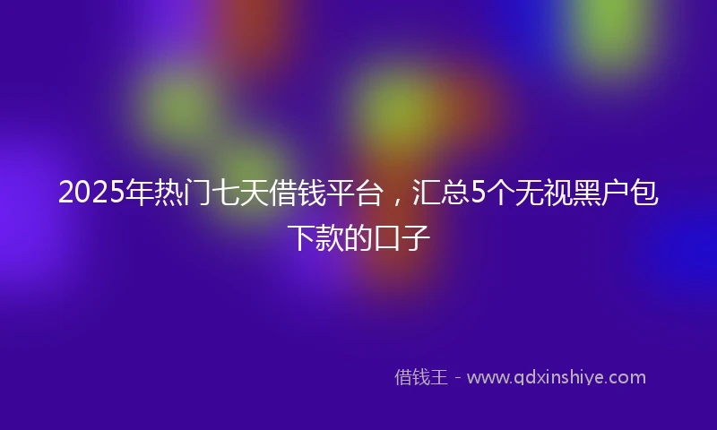 2025年热门七天借钱平台，汇总5个无视黑户包下款的口子