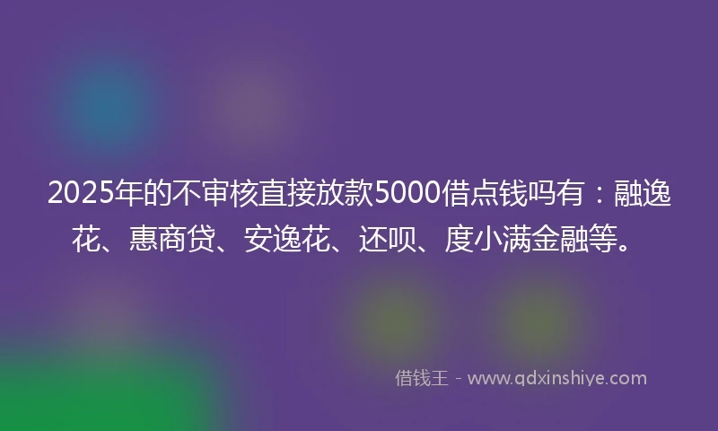 2025年的不审核直接放款5000借点钱吗有:融逸花、惠商贷、安逸花、还呗、度小满金融等。