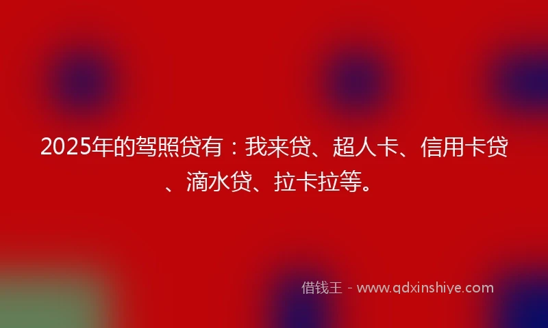 2025年的驾照贷有：我来贷、超人卡、信用卡贷、滴水贷、拉卡拉等。