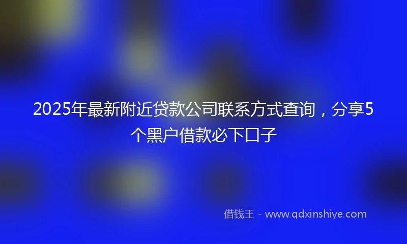 2025年最新附近贷款公司联系方式查询，分享5个黑户借款必下口子