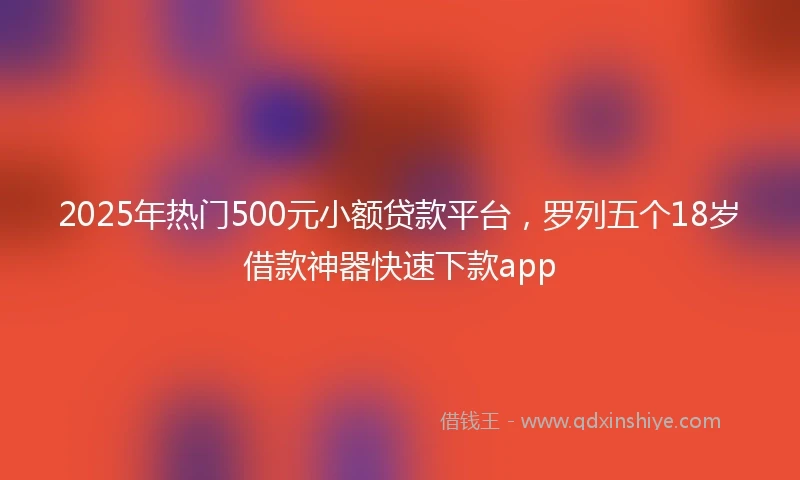2025年热门500元小额贷款平台，罗列五个18岁借款神器快速下款app