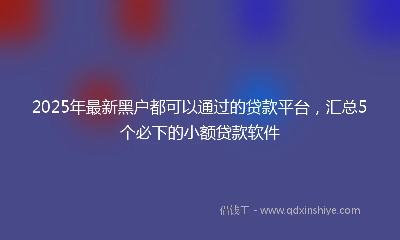 2025年最新黑户都可以通过的贷款平台，汇总5个必下的小额贷款软件