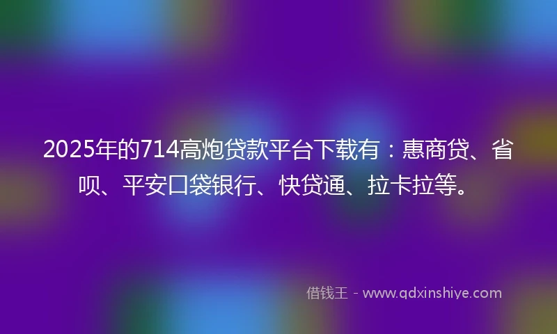 2025年的714高炮贷款平台下载有：惠商贷、省呗、平安口袋银行、快贷通、拉卡拉等。