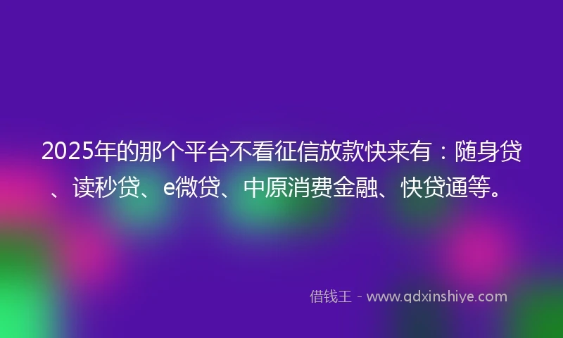 2025年的那个平台不看征信放款快来有：随身贷、读秒贷、e微贷、中原消费金融、快贷通等。