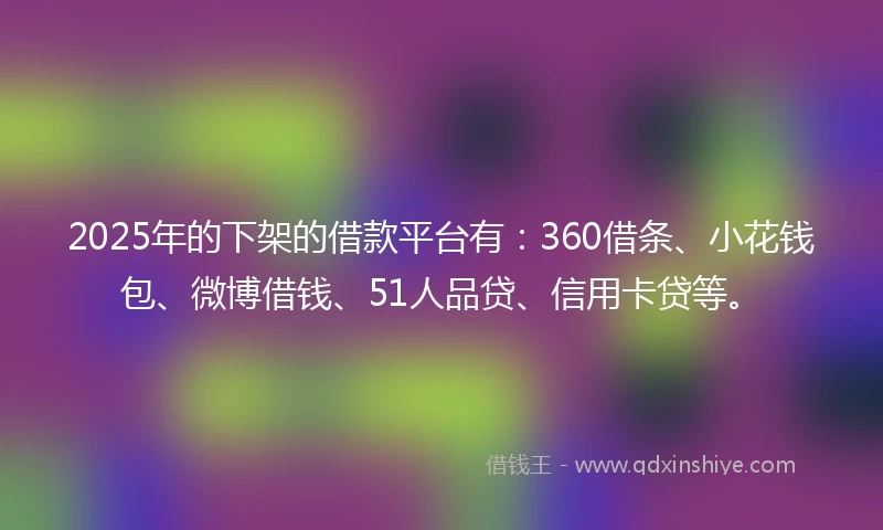 2025年的下架的借款平台有：360借条、小花钱包、微博借钱、51人品贷、信用卡贷等。