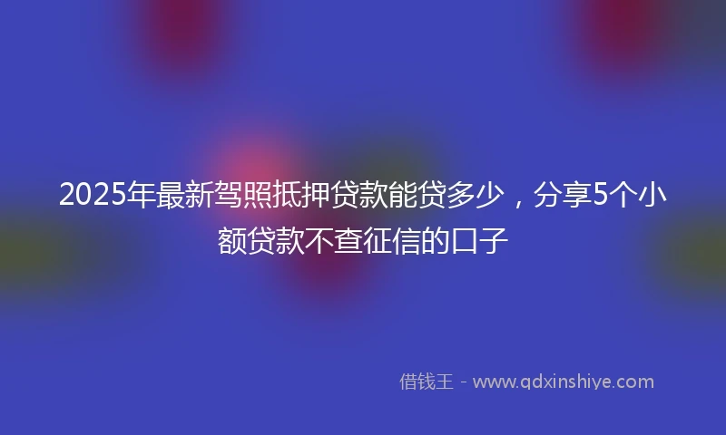 2025年最新驾照抵押贷款能贷多少，分享5个小额贷款不查征信的口子