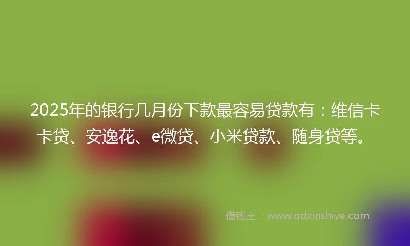 2025年的银行几月份下款最容易贷款有:维信卡卡贷、安逸花、e微贷、小米贷款、随身贷等。