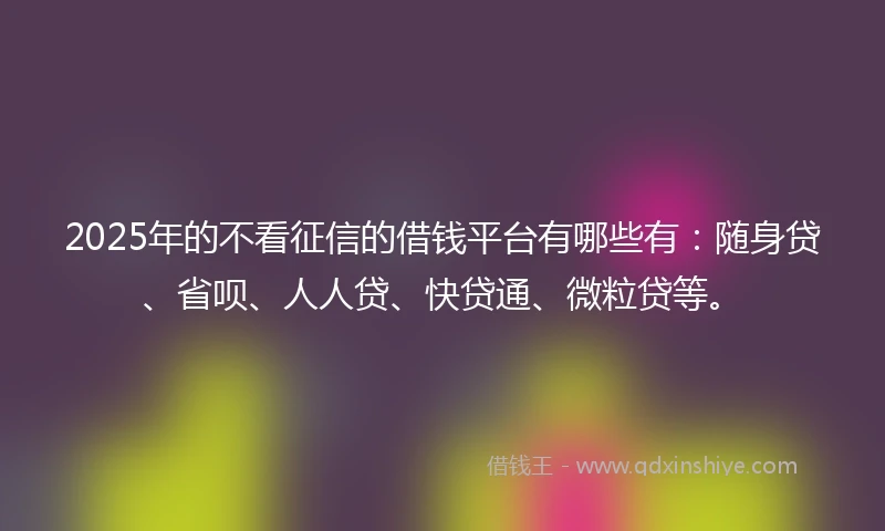2025年的不看征信的借钱平台有哪些有:随身贷、省呗、人人贷、快贷通、微粒贷等。