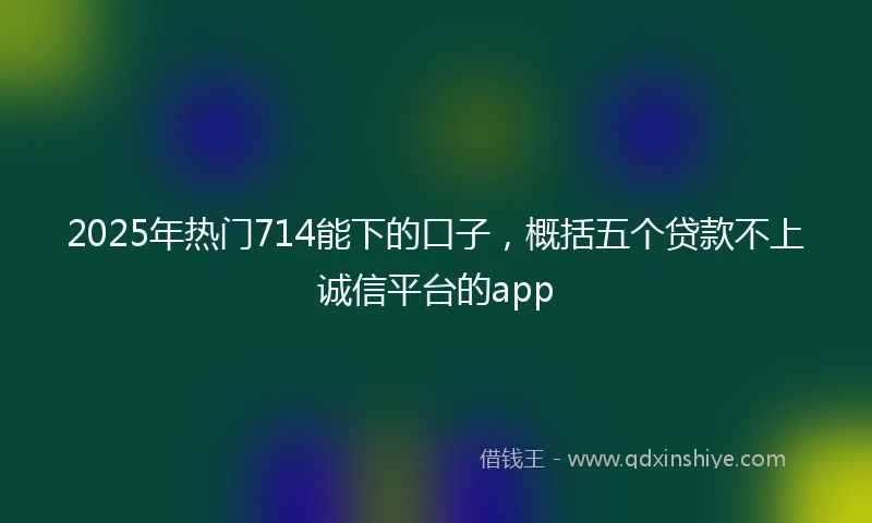 2025年热门714能下的口子，概括五个贷款不上诚信平台的app