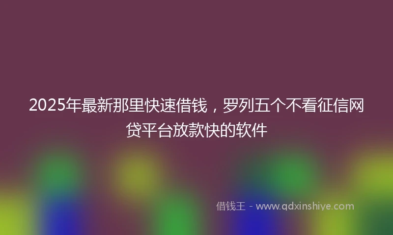 2025年最新那里快速借钱，罗列五个不看征信网贷平台放款快的软件