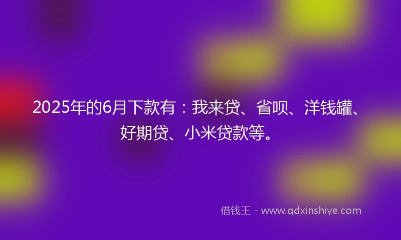 2025年的6月下款有：我来贷、省呗、洋钱罐、好期贷、小米贷款等。