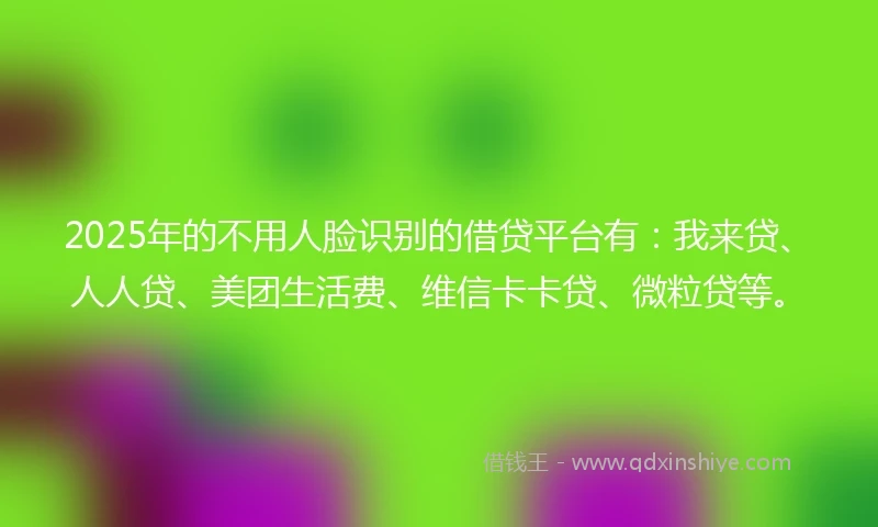 2025年的不用人脸识别的借贷平台有：我来贷、人人贷、美团生活费、维信卡卡贷、微粒贷等。