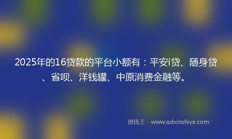 2025年的16贷款的平台小额有：平安i贷、随身贷、省呗、洋钱罐、中原消费金融等。