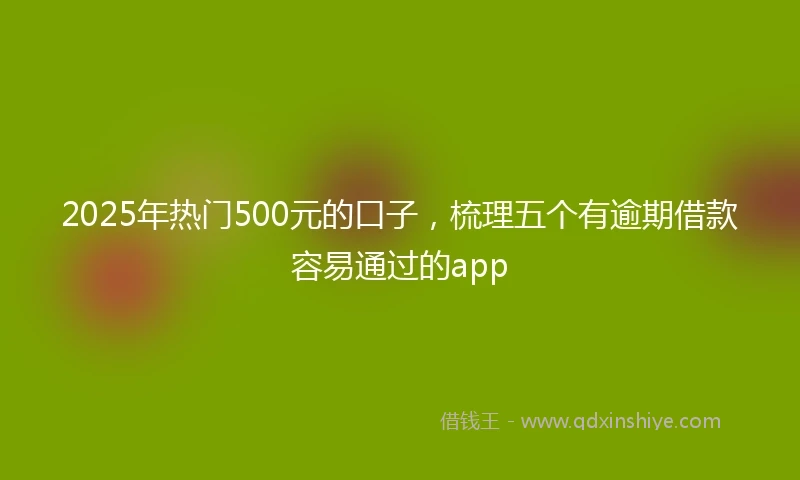 2025年热门500元的口子，梳理五个有逾期借款容易通过的app