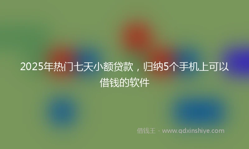 2025年热门七天小额贷款,归纳5个手机上可以借钱的软件